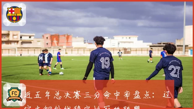 近五年总决赛三分命中率盘点:辽宁本钢外线稳定性冠绝联盟