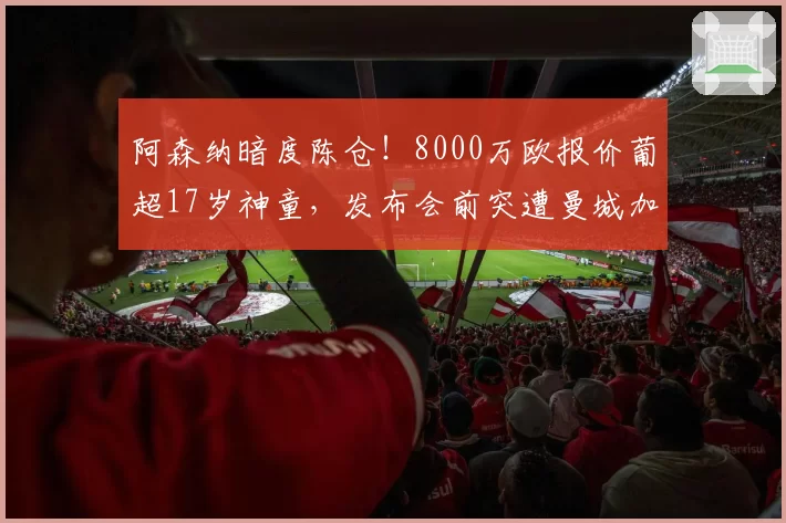 阿森纳暗度陈仓!8000万欧报价葡超17岁神童,发布会前突遭曼城加价