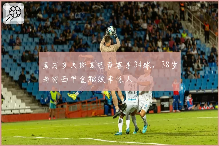 莱万多夫斯基巴萨赛季34球，38岁老将西甲金靴效率惊人