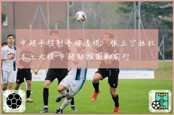 中超半程射手榜透视:张玉宁独扛本土大旗 中超助推国脚前行