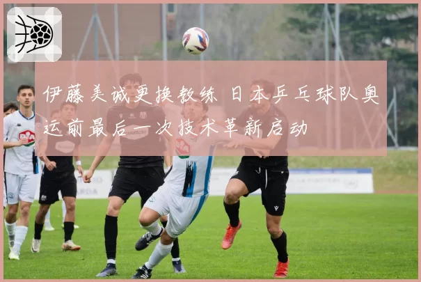 伊藤美诚更换教练 日本乒乓球队奥运前最后一次技术革新启动