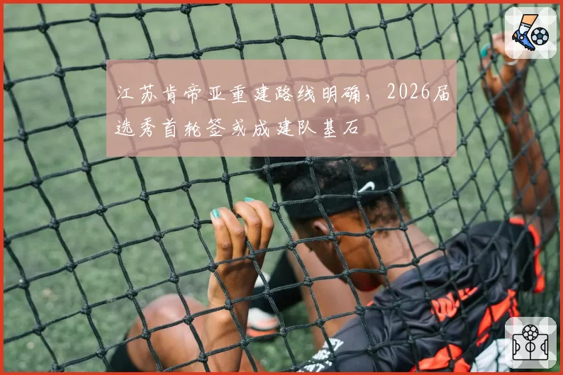 江苏肯帝亚重建路线明确，2026届选秀首轮签或成建队基石