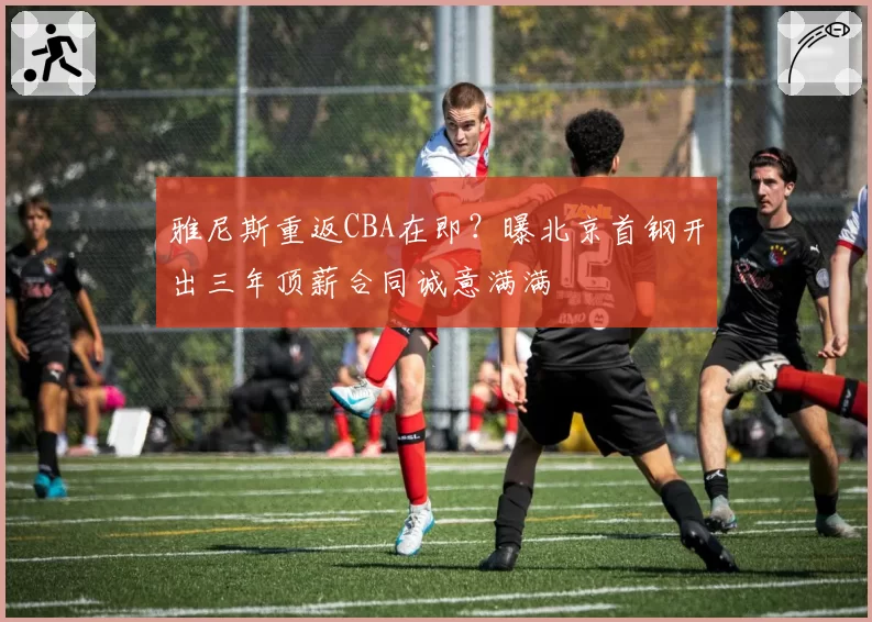 雅尼斯重返CBA在即?曝北京首钢开出三年顶薪合同诚意满满