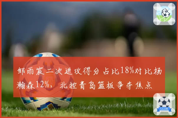 邹雨宸二次进攻得分占比18%对比杨瀚森12%，北控青岛篮板争夺焦点