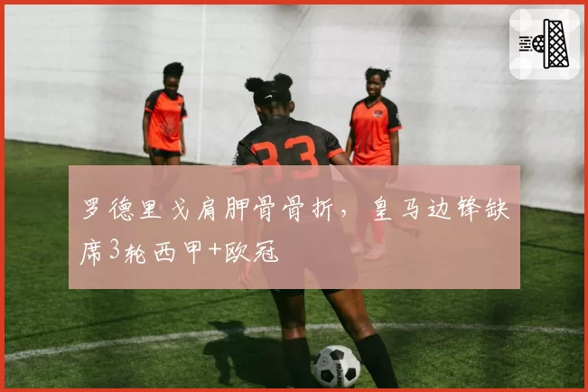 罗德里戈肩胛骨骨折，皇马边锋缺席3轮西甲+欧冠