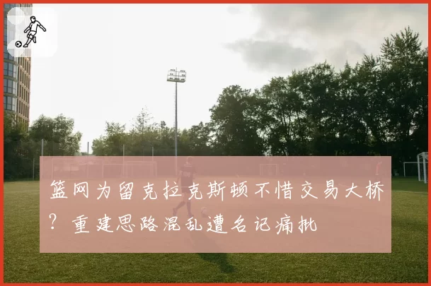 篮网为留克拉克斯顿不惜交易大桥？重建思路混乱遭名记痛批