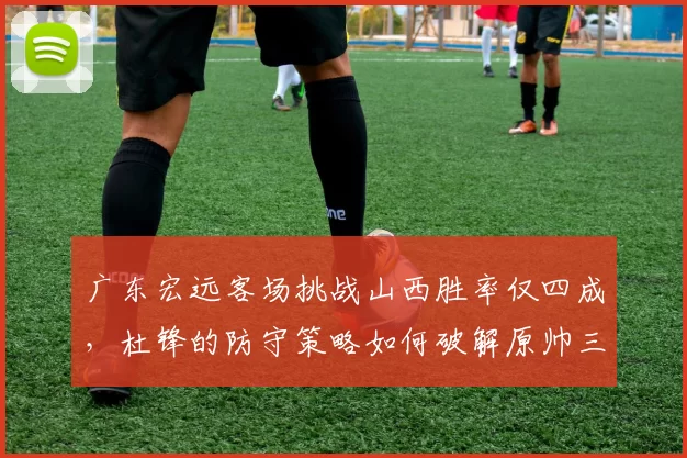 广东宏远客场挑战山西胜率仅四成，杜锋的防守策略如何破解原帅三分雨？