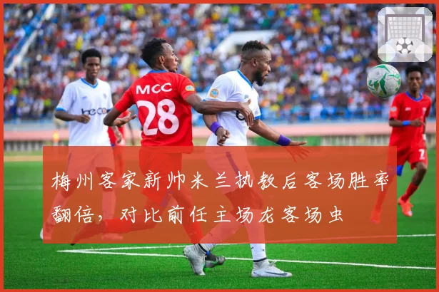 梅州客家新帅米兰执教后客场胜率翻倍，对比前任主场龙客场虫