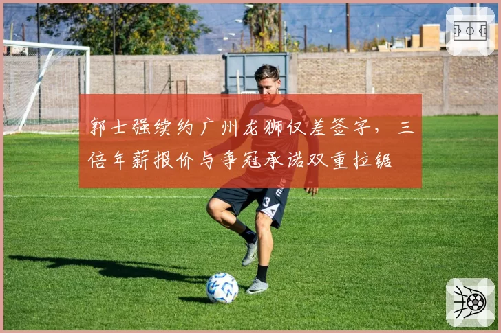 郭士强续约广州龙狮仅差签字，三倍年薪报价与争冠承诺双重拉锯