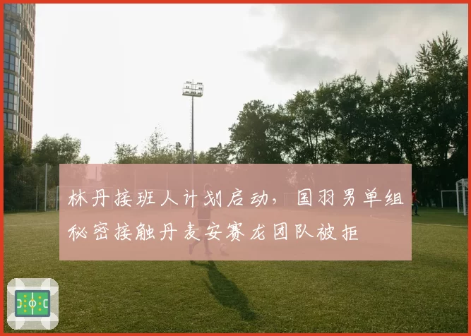 林丹接班人计划启动，国羽男单组秘密接触丹麦安赛龙团队被拒