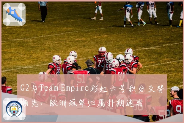 G2与Team Empire彩虹六号积分交替领先，欧洲冠军归属扑朔迷离