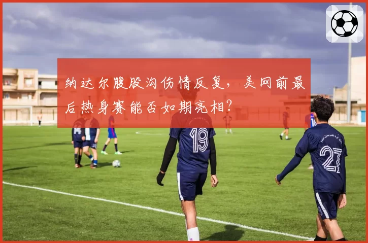 纳达尔腹股沟伤情反复，美网前最后热身赛能否如期亮相？
