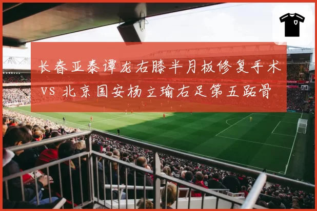 长春亚泰谭龙右膝半月板修复手术 vs 北京国安杨立瑜右足第五跖骨应力性骨折:本土射手康复计划
