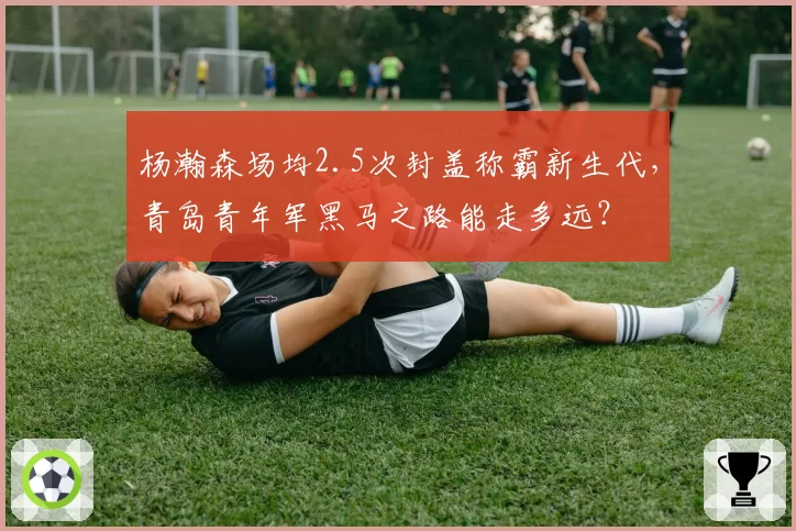 杨瀚森场均2.5次封盖称霸新生代,青岛青年军黑马之路能走多远?