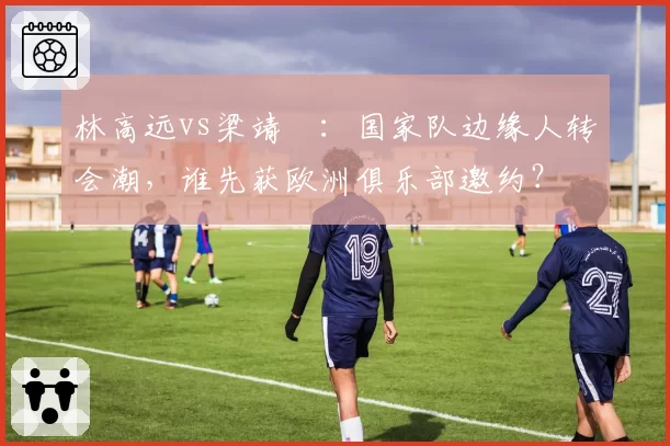 林高远vs梁靖崑:国家队边缘人转会潮,谁先获欧洲俱乐部邀约?