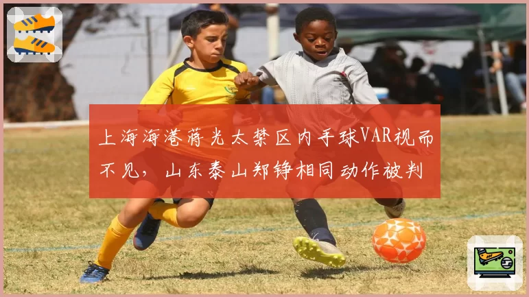 上海海港蒋光太禁区内手球VAR视而不见，山东泰山郑铮相同动作被判点球，争冠天王山之战VAR选择失明